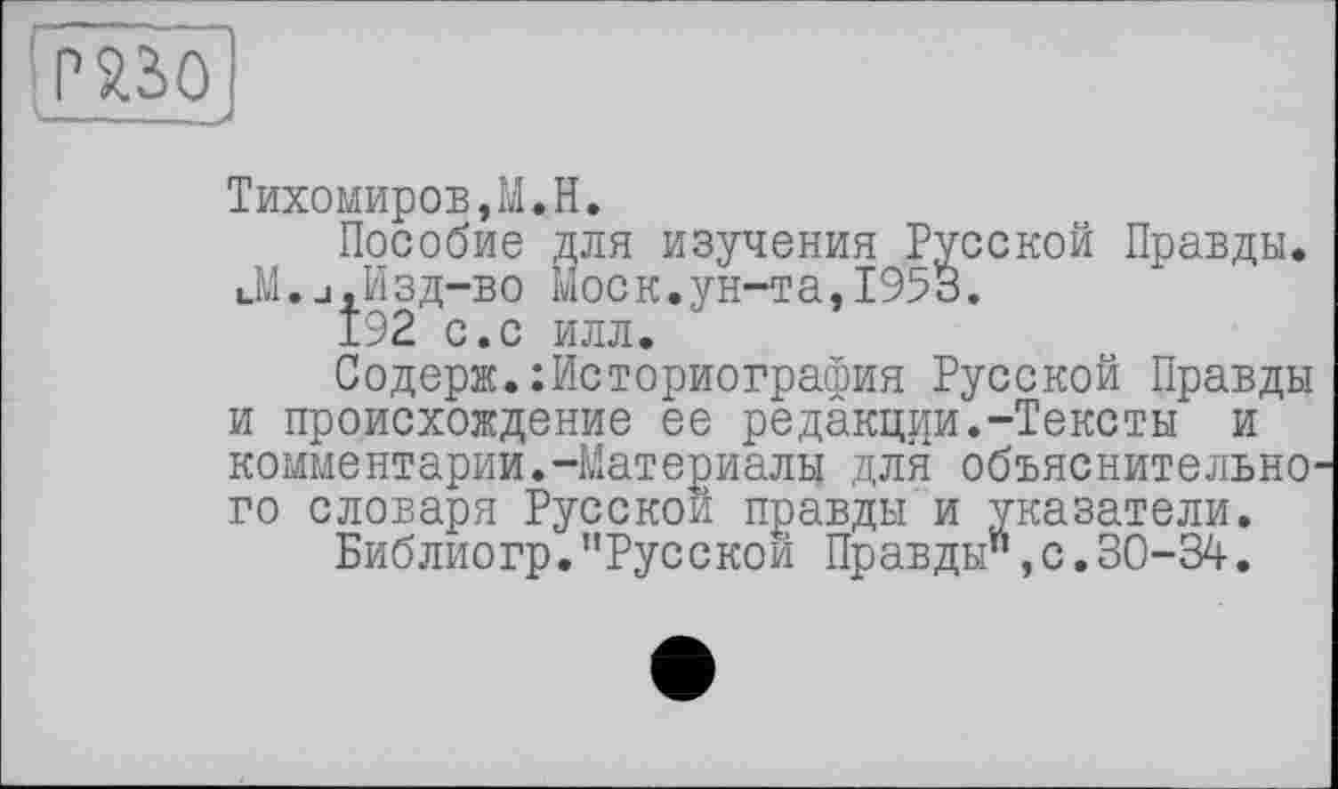 ﻿Р%2>0
Тихомиров,М.H.
Пособие для изучения Русской Правды. Л.j,Изд-во Моск.ун-т а,1953.
192 с.с илл.
Содерж.Историография Русской Правды и происхождение ее редакции•-Тексты и комментарии.-Материалы для объяснительно го словаря Русской правды и указатели.
Библиогр."Русской Правды",с.30-34.